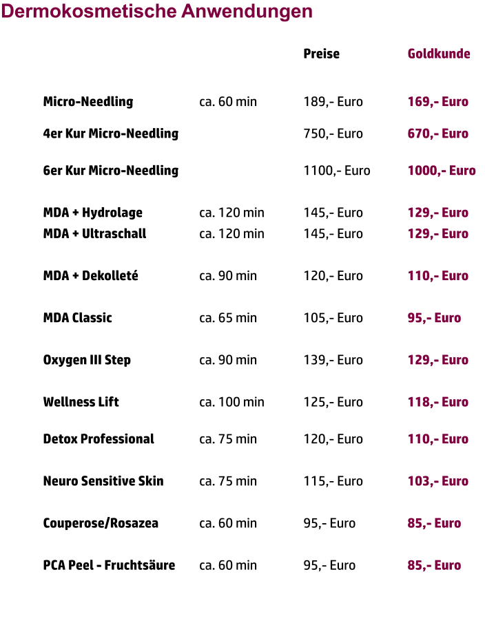 Dermokosmetische Anwendungen Preise 			Goldkunde   Micro-Needling			ca. 60 min		189,- Euro		169,- Euro	 4er Kur Micro-Needling					750,- Euro		670,- Euro	 6er Kur Micro-Needling					1100,- Euro		1000,- Euro  MDA + Hydrolage			ca. 120 min		145,- Euro		129,- Euro MDA + Ultraschall			ca. 120 min		145,- Euro		129,- Euro  MDA + Dekolleté			ca. 90 min		120,- Euro		110,- Euro  MDA Classic				ca. 65 min		105,- Euro		95,- Euro  Oxygen III Step			ca. 90 min		139,- Euro		129,- Euro  Wellness Lift				ca. 100 min		125,- Euro		118,- Euro		 Detox Professional		ca. 75 min		120,- Euro		110,- Euro  Neuro Sensitive Skin		ca. 75 min		115,- Euro		103,- Euro  Couperose/Rosazea		ca. 60 min		95,- Euro		85,- Euro  PCA Peel - Fruchtsäure 	ca. 60 min 		95,- Euro		85,- Euro