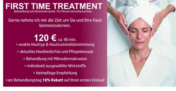 FIRST TIME TREATMENT Gerne nehme ich mir die Zeit um Sie und Ihre Haut kennenzulernen.   120 € ca. 90 min. > exakte Hauttyp & Hautzustandsbestimmung   > aktuelles Hautbedürfnis und Pflegekonzept  > Behandlung mit Mikrodermabrasion    > individuell ausgewählte Wirkstoffe   > Heimpflege Empfehlung   >am Behandlungstag 10% Rabatt auf Ihren ersten Einkauf     Behandlung zum Kennenlernpreis. Pro Person einmalig buchbar.