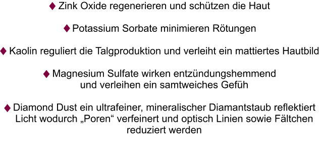 Zink Oxide regenerieren und schützen die Haut  Potassium Sorbate minimieren Rötungen   Kaolin reguliert die Talgproduktion und verleiht ein mattiertes Hautbild  Magnesium Sulfate wirken entzündungshemmend  und verleihen ein samtweiches Gefüh  Diamond Dust ein ultrafeiner, mineralischer Diamantstaub reflektiert  Licht wodurch „Poren“ verfeinert und optisch Linien sowie Fältchen reduziert werden