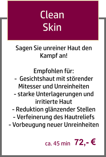 Sagen Sie unreiner Haut den Kampf an!  Empfohlen für: -  Gesichtshaut mit störender Mitesser und Unreinheiten - starke Unterlagerungen und irritierte Haut - Reduktion glänzender Stellen  - Verfeinerung des Hautreliefs - Vorbeugung neuer Unreinheiten    Clean  Skin  72,-  ca. 45 min