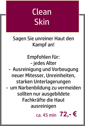 Sagen Sie unreiner Haut den Kampf an!  Empfohlen für: - jedes Alter -  Ausreinigung und Vorbeugung neuer Mitesser, Unreinheiten, starken Unterlagerungen -  um Narbenbildung zu vermeiden sollten nur ausgebildete Fachkräfte die Haut  ausreinigen     Clean  Skin  72,-  ca. 45 min