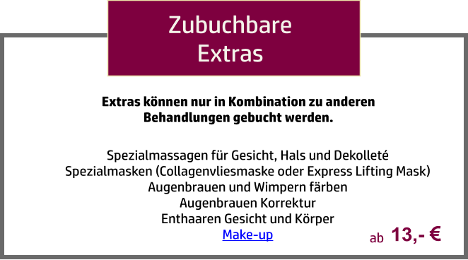 Zubuchbare Extras Spezialmassagen für Gesicht, Hals und Dekolleté Spezialmasken (Collagenvliesmaske oder Express Lifting Mask) Augenbrauen und Wimpern färben Augenbrauen Korrektur Enthaaren Gesicht und Körper Make-up  Extras können nur in Kombination zu anderen Behandlungen gebucht werden. 13,-   ab