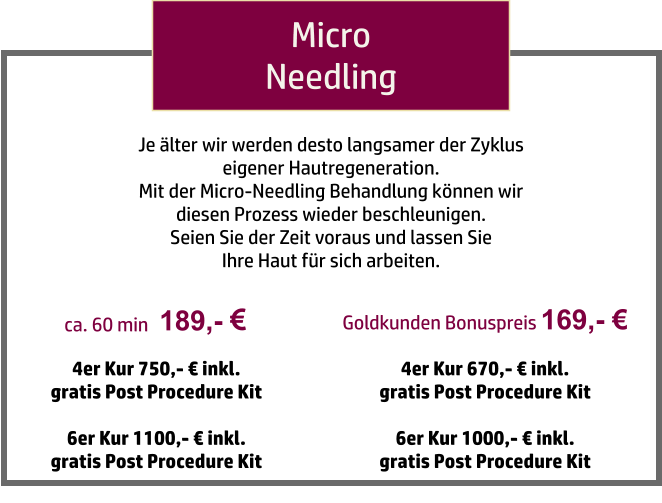 189,-   ca. 60 min Micro Needling 4er Kur 750,- € inkl.  gratis Post Procedure Kit  6er Kur 1100,- € inkl.  gratis Post Procedure Kit Je älter wir werden desto langsamer der Zyklus  eigener Hautregeneration.  Mit der Micro-Needling Behandlung können wir  diesen Prozess wieder beschleunigen.  Seien Sie der Zeit voraus und lassen Sie  Ihre Haut für sich arbeiten. Goldkunden Bonuspreis 169,- € 4er Kur 670,- € inkl.  gratis Post Procedure Kit  6er Kur 1000,- € inkl.  gratis Post Procedure Kit