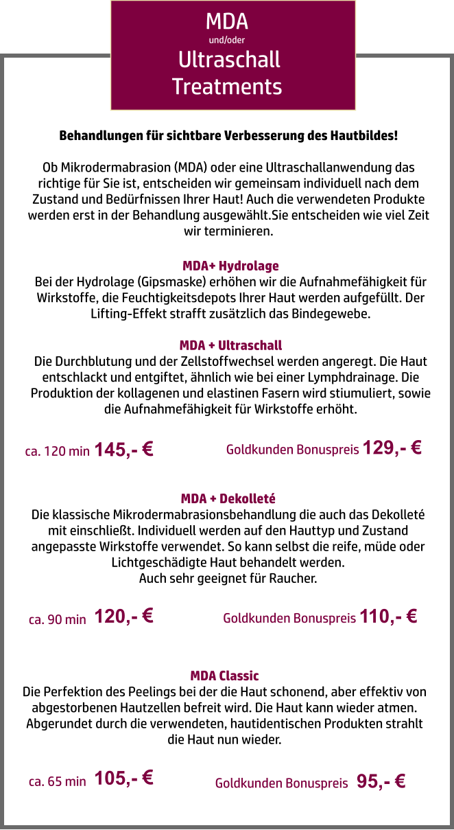 MDA und/oder  Ultraschall Treatments MDA+ Hydrolage Bei der Hydrolage (Gipsmaske) erhöhen wir die Aufnahmefähigkeit für Wirkstoffe, die Feuchtigkeitsdepots Ihrer Haut werden aufgefüllt. Der Lifting-Effekt strafft zusätzlich das Bindegewebe.  MDA + Ultraschall Die Durchblutung und der Zellstoffwechsel werden angeregt. Die Haut entschlackt und entgiftet, ähnlich wie bei einer Lymphdrainage. Die Produktion der kollagenen und elastinen Fasern wird stiumuliert, sowie die Aufnahmefähigkeit für Wirkstoffe erhöht. 145,-   ca. 120 min MDA + Dekolleté Die klassische Mikrodermabrasionsbehandlung die auch das Dekolleté mit einschließt. Individuell werden auf den Hauttyp und Zustand angepasste Wirkstoffe verwendet. So kann selbst die reife, müde oder Lichtgeschädigte Haut behandelt werden.  Auch sehr geeignet für Raucher. 120,-   ca. 90 min MDA Classic Die Perfektion des Peelings bei der die Haut schonend, aber effektiv von abgestorbenen Hautzellen befreit wird. Die Haut kann wieder atmen. Abgerundet durch die verwendeten, hautidentischen Produkten strahlt die Haut nun wieder. 105,-   ca. 65 min Behandlungen für sichtbare Verbesserung des Hautbildes!  Ob Mikrodermabrasion (MDA) oder eine Ultraschallanwendung das richtige für Sie ist, entscheiden wir gemeinsam individuell nach dem Zustand und Bedürfnissen Ihrer Haut! Auch die verwendeten Produkte werden erst in der Behandlung ausgewählt.Sie entscheiden wie viel Zeit wir terminieren. Goldkunden Bonuspreis 129,- € Goldkunden Bonuspreis 110,- € Goldkunden Bonuspreis   95,- €