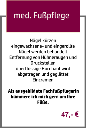 Nägel kürzen  eingewachsene- und eingerollte Nägel werden behandelt Entfernung von Hühneraugen und Druckstellen  überflüssige Hornhaut wird abgetragen und geglättet  Eincremen   Als ausgebildete Fachfußpflegerin kümmere ich mich gern um Ihre Füße. med. Fußpflege  47,- 