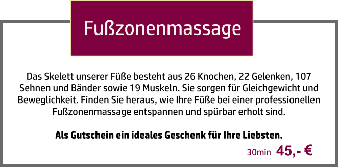 Fußzonenmassage Das Skelett unserer Füße besteht aus 26 Knochen, 22 Gelenken, 107 Sehnen und Bänder sowie 19 Muskeln. Sie sorgen für Gleichgewicht und Beweglichkeit. Finden Sie heraus, wie Ihre Füße bei einer professionellen Fußzonenmassage entspannen und spürbar erholt sind.   Als Gutschein ein ideales Geschenk für Ihre Liebsten.  45,-   30min