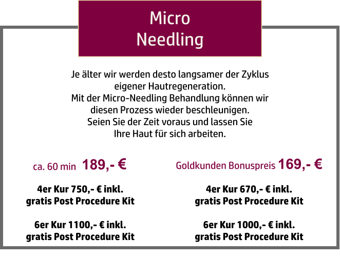189,-   ca. 60 min Micro Needling 4er Kur 750,- € inkl.  gratis Post Procedure Kit  6er Kur 1100,- € inkl.  gratis Post Procedure Kit Je älter wir werden desto langsamer der Zyklus  eigener Hautregeneration.  Mit der Micro-Needling Behandlung können wir  diesen Prozess wieder beschleunigen.  Seien Sie der Zeit voraus und lassen Sie  Ihre Haut für sich arbeiten. Goldkunden Bonuspreis 169,- € 4er Kur 670,- € inkl.  gratis Post Procedure Kit  6er Kur 1000,- € inkl.  gratis Post Procedure Kit