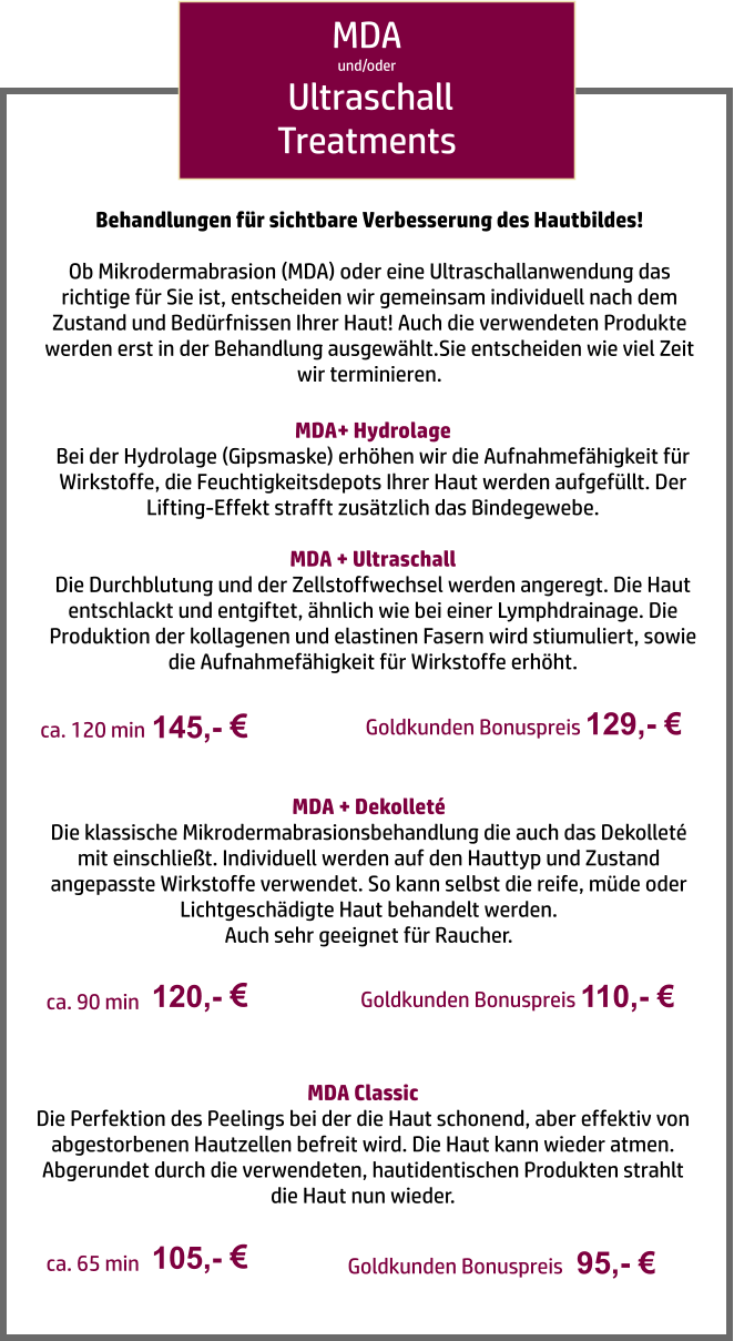 MDA und/oder  Ultraschall Treatments MDA+ Hydrolage Bei der Hydrolage (Gipsmaske) erhöhen wir die Aufnahmefähigkeit für Wirkstoffe, die Feuchtigkeitsdepots Ihrer Haut werden aufgefüllt. Der Lifting-Effekt strafft zusätzlich das Bindegewebe.  MDA + Ultraschall Die Durchblutung und der Zellstoffwechsel werden angeregt. Die Haut entschlackt und entgiftet, ähnlich wie bei einer Lymphdrainage. Die Produktion der kollagenen und elastinen Fasern wird stiumuliert, sowie die Aufnahmefähigkeit für Wirkstoffe erhöht. 145,-   ca. 120 min MDA + Dekolleté Die klassische Mikrodermabrasionsbehandlung die auch das Dekolleté mit einschließt. Individuell werden auf den Hauttyp und Zustand angepasste Wirkstoffe verwendet. So kann selbst die reife, müde oder Lichtgeschädigte Haut behandelt werden.  Auch sehr geeignet für Raucher. 120,-   ca. 90 min MDA Classic Die Perfektion des Peelings bei der die Haut schonend, aber effektiv von abgestorbenen Hautzellen befreit wird. Die Haut kann wieder atmen. Abgerundet durch die verwendeten, hautidentischen Produkten strahlt die Haut nun wieder. 105,-   ca. 65 min Behandlungen für sichtbare Verbesserung des Hautbildes!  Ob Mikrodermabrasion (MDA) oder eine Ultraschallanwendung das richtige für Sie ist, entscheiden wir gemeinsam individuell nach dem Zustand und Bedürfnissen Ihrer Haut! Auch die verwendeten Produkte werden erst in der Behandlung ausgewählt.Sie entscheiden wie viel Zeit wir terminieren. Goldkunden Bonuspreis 129,- € Goldkunden Bonuspreis 110,- € Goldkunden Bonuspreis   95,- €