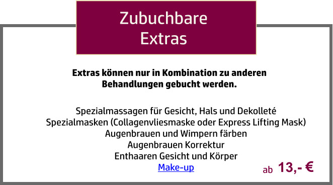 Zubuchbare Extras Spezialmassagen für Gesicht, Hals und Dekolleté Spezialmasken (Collagenvliesmaske oder Express Lifting Mask) Augenbrauen und Wimpern färben Augenbrauen Korrektur Enthaaren Gesicht und Körper Make-up  Extras können nur in Kombination zu anderen Behandlungen gebucht werden. 13,-   ab