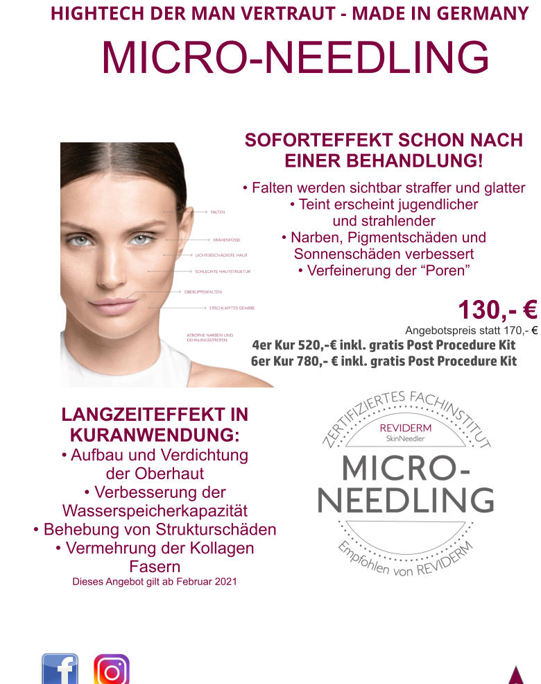 HIGHTECH DER MAN VERTRAUT - MADE IN GERMANY  MICRO-NEEDLING SOFORTEFFEKT SCHON NACH EINER BEHANDLUNG!  • Falten werden sichtbar straffer und glatter • Teint erscheint jugendlicher  und strahlender • Narben, Pigmentschäden und Sonnenschäden verbessert • Verfeinerung der “Poren”   130,- € Angebotspreis statt 170,- €  4er Kur 520,-€ inkl. gratis Post Procedure Kit 6er Kur 780,- € inkl. gratis Post Procedure Kit  LANGZEITEFFEKT IN KURANWENDUNG: • Aufbau und Verdichtung der Oberhaut • Verbesserung der Wasserspeicherkapazität • Behebung von Strukturschäden • Vermehrung der Kollagen Fasern Dieses Angebot gilt ab Februar 2021
