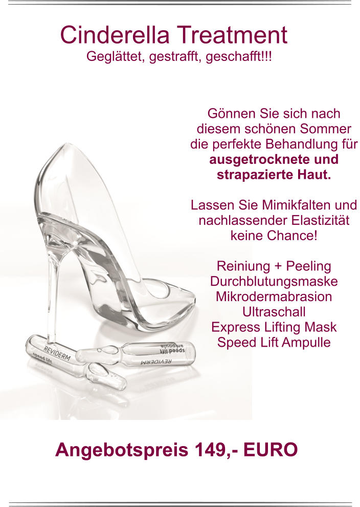 Cinderella Treatment Geglättet, gestrafft, geschafft!!!  Gönnen Sie sich nach diesem schönen Sommer die perfekte Behandlung für ausgetrocknete und strapazierte Haut.   Lassen Sie Mimikfalten und nachlassender Elastizität keine Chance!  Reiniung + Peeling Durchblutungsmaske Mikrodermabrasion Ultraschall Express Lifting Mask Speed Lift Ampulle Angebotspreis 149,- EURO